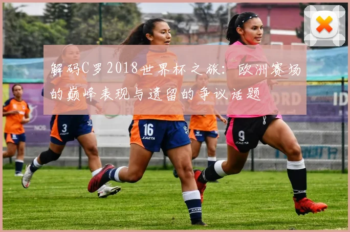 解码C罗2018世界杯之旅：欧洲赛场的巅峰表现与遗留的争议话题