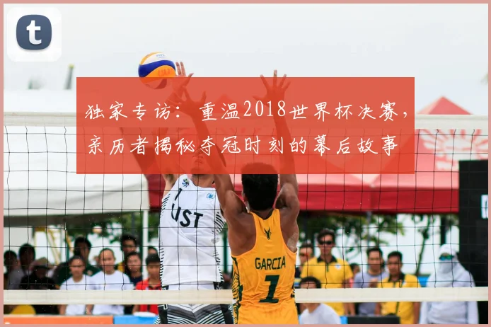 独家专访：重温2018世界杯决赛，亲历者揭秘夺冠时刻的幕后故事