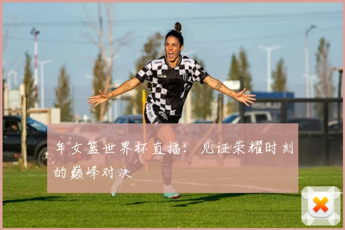 年女篮世界杯直播：见证荣耀时刻的巅峰对决