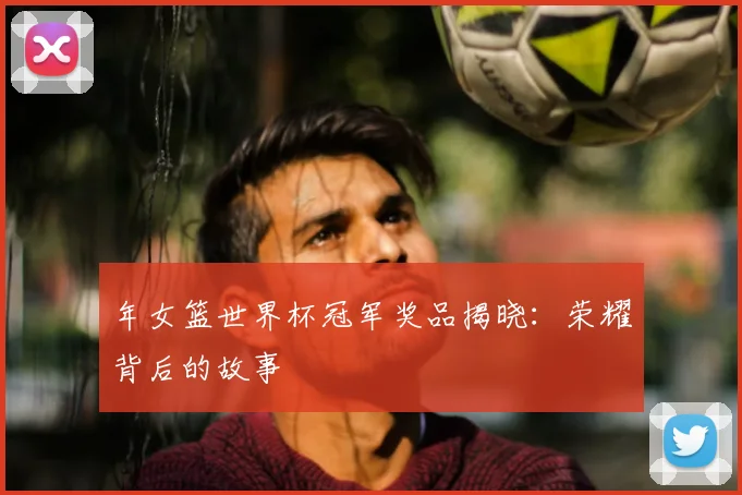 年女篮世界杯冠军奖品揭晓：荣耀背后的故事