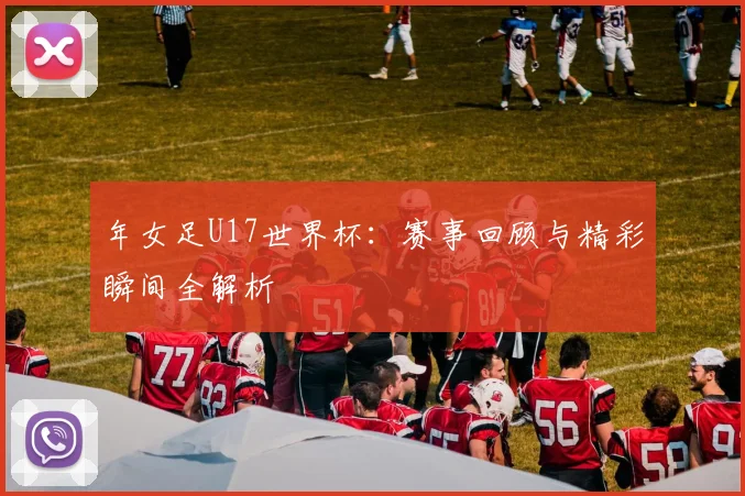 年女足U17世界杯：赛事回顾与精彩瞬间全解析