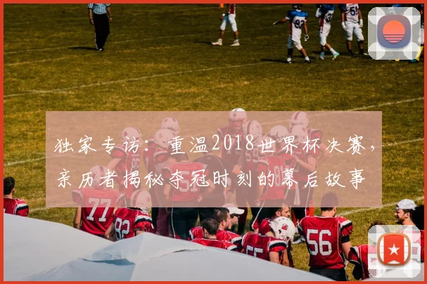 独家专访：重温2018世界杯决赛，亲历者揭秘夺冠时刻的幕后故事