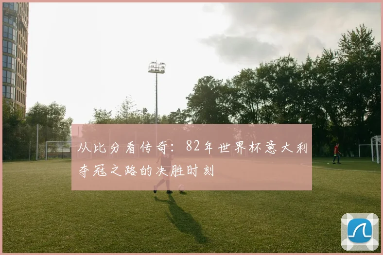 从比分看传奇：82年世界杯意大利夺冠之路的决胜时刻