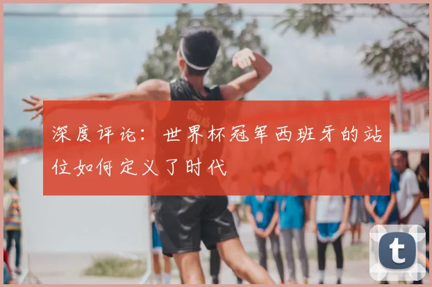 深度评论:世界杯冠军西班牙的站位如何定义了时代