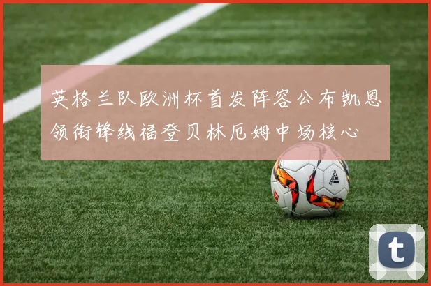 英格兰队欧洲杯首发阵容公布凯恩领衔锋线福登贝林厄姆中场核心