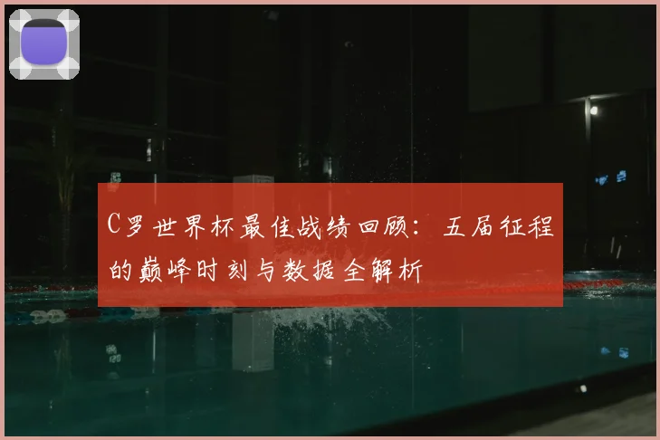 C罗世界杯最佳战绩回顾：五届征程的巅峰时刻与数据全解析