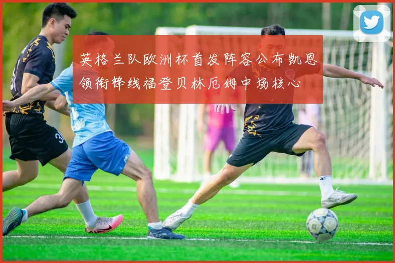 英格兰队欧洲杯首发阵容公布凯恩领衔锋线福登贝林厄姆中场核心