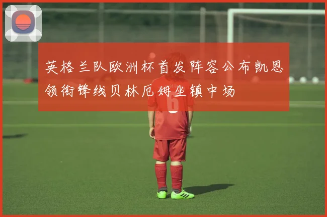 英格兰队欧洲杯首发阵容公布凯恩领衔锋线贝林厄姆坐镇中场