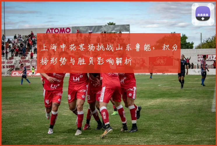 上海申花客场挑战山东鲁能，积分榜形势与胜负影响解析