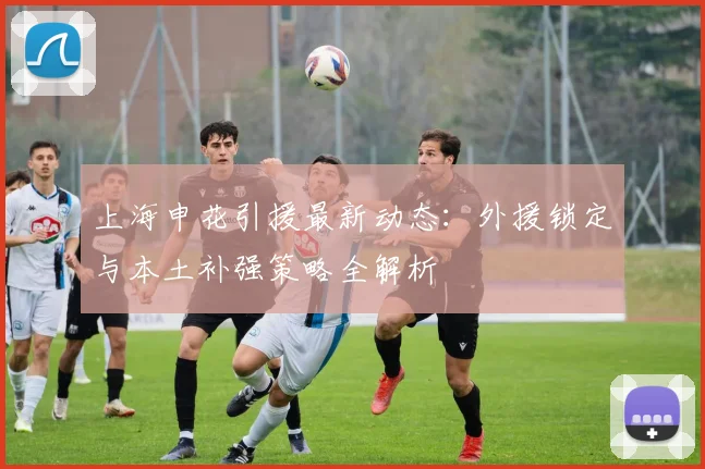 上海申花引援最新动态：外援锁定与本土补强策略全解析