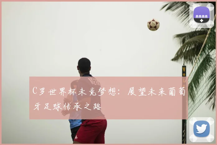 C罗世界杯未竟梦想：展望未来葡萄牙足球传承之路