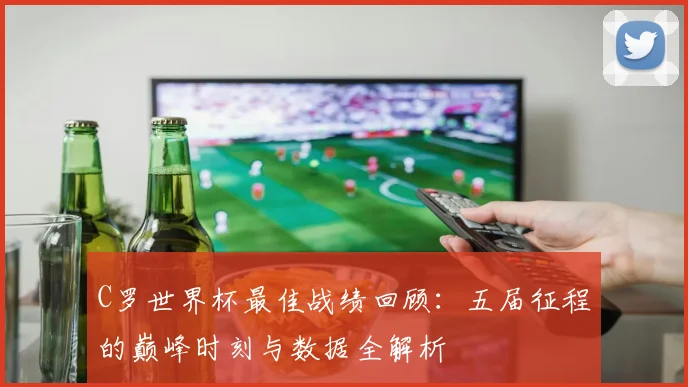 C罗世界杯最佳战绩回顾：五届征程的巅峰时刻与数据全解析