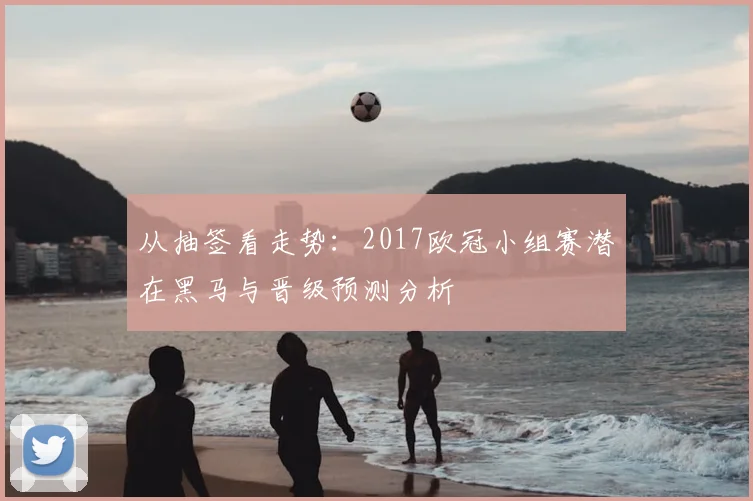从抽签看走势：2017欧冠小组赛潜在黑马与晋级预测分析