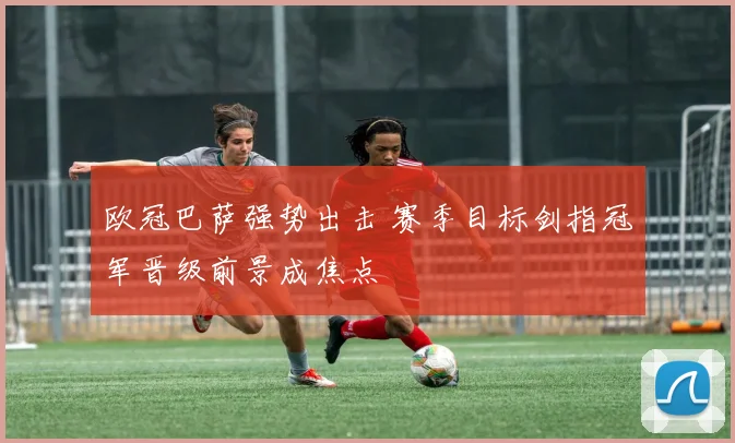 欧冠巴萨强势出击 赛季目标剑指冠军晋级前景成焦点