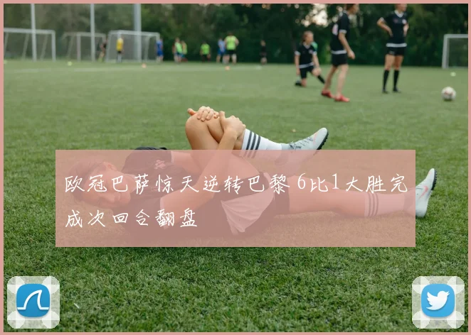 欧冠巴萨惊天逆转巴黎 6比1大胜完成次回合翻盘